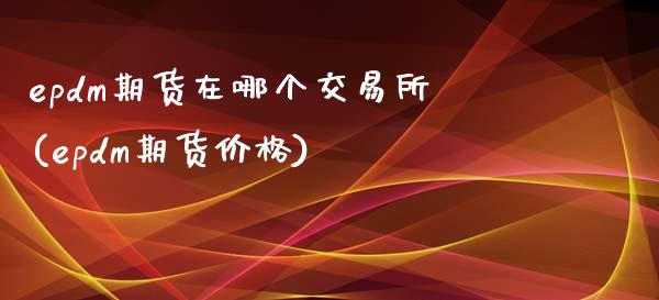 epdm期货在哪个交易所(epdm期货价格)_https://www.zghnxxa.com_期货直播室_第1张