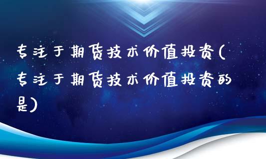 专注于期货技术价值投资(专注于期货技术价值投资的是)_https://www.zghnxxa.com_内盘期货_第1张
