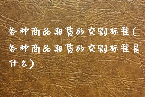 各种商品期货的交割标准(各种商品期货的交割标准是什么)_https://www.zghnxxa.com_国际期货_第1张