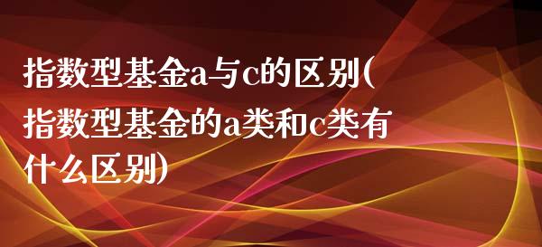 指数型基金a与c的区别(指数型基金的a类和c类有什么区别)_内盘期货_第1张_期货直播室 指数型基金a与c的区别(指数型基金的a类和c类有什么区别)_https://www.zghnxxa.com_内盘期货_第1张