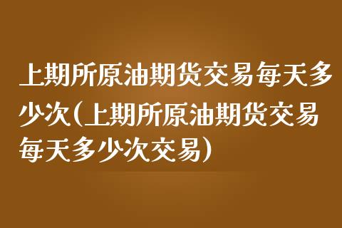 上期所原油期货交易每天多少次(上期所原油期货交易每天多少次交易)_https://www.zghnxxa.com_国际期货_第1张