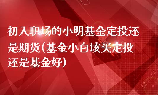 初入职场的小明基金定投还是期货(基金小白该买定投还是基金好)_https://www.zghnxxa.com_期货直播室_第1张
