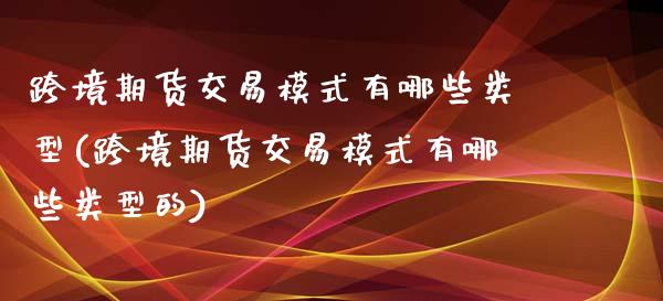 跨境期货交易模式有哪些类型(跨境期货交易模式有哪些类型的)_https://www.zghnxxa.com_内盘期货_第1张