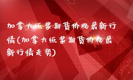 加拿大纸浆期货价格最新行情(加拿大纸浆期货价格最新行情走势)_https://www.zghnxxa.com_国际期货_第1张