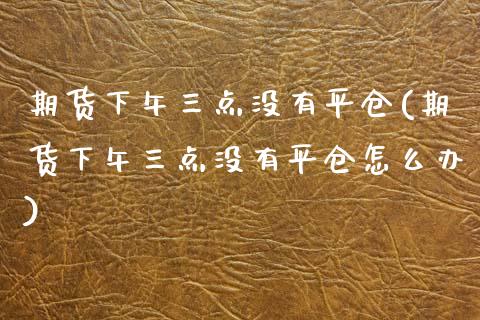 期货下午三点没有平仓(期货下午三点没有平仓怎么办)_https://www.zghnxxa.com_黄金期货_第1张
