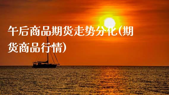 午后商品期货走势分化(期货商品行情)_期货直播室_第1张_期货直播室 午后商品期货走势分化(期货商品行情)_https://www.zghnxxa.com_期货直播室_第1张
