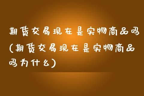 期货交易现在是实物商品吗(期货交易现在是实物商品吗为什么)_https://www.zghnxxa.com_内盘期货_第1张