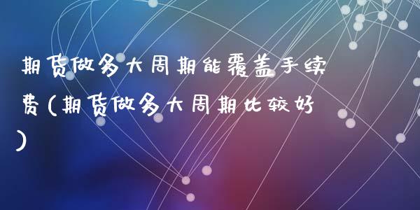 期货做多大周期能覆盖手续费(期货做多大周期比较好)_https://www.zghnxxa.com_期货直播室_第1张
