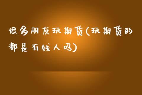 很多朋友玩期货(玩期货的都是有钱人吗)_https://www.zghnxxa.com_黄金期货_第1张