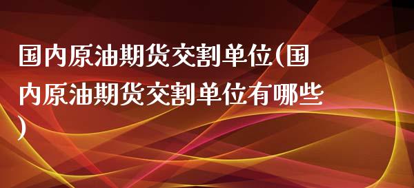 国内原油期货交割单位(国内原油期货交割单位有哪些)_https://www.zghnxxa.com_内盘期货_第1张