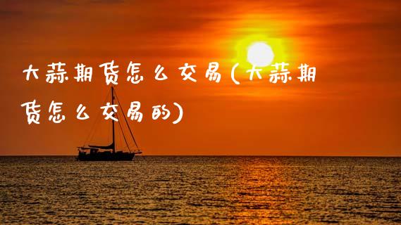 大蒜期货怎么交易(大蒜期货怎么交易的)_https://www.zghnxxa.com_内盘期货_第1张