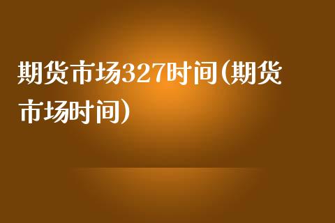 期货市场327时间(期货市场时间)_https://www.zghnxxa.com_内盘期货_第1张
