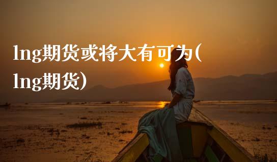 lng期货或将大有可为(lng期货)_黄金期货_第1张_期货直播室 lng期货或将大有可为(lng期货)_https://www.zghnxxa.com_黄金期货_第1张