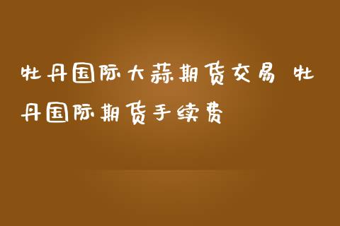 牡丹国际大蒜期货交易 牡丹国际期货手续费_https://www.zghnxxa.com_国际期货_第1张