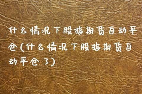 什么情况下股指期货自动平仓(什么情况下股指期货自动平仓了)_https://www.zghnxxa.com_期货直播室_第1张