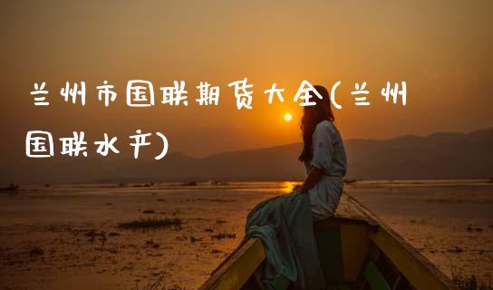兰州市国联期货大全(兰州国联水产)_内盘期货_第1张_期货直播室 兰州市国联期货大全(兰州国联水产)_https://www.zghnxxa.com_内盘期货_第1张