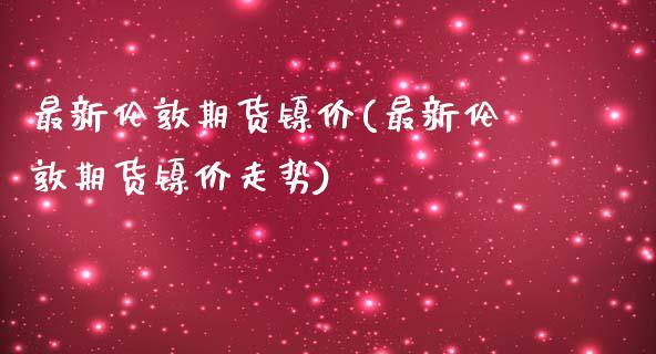 最新伦敦期货镍价(最新伦敦期货镍价走势)_期货直播室_第1张_期货直播室 最新伦敦期货镍价(最新伦敦期货镍价走势)_https://www.zghnxxa.com_期货直播室_第1张