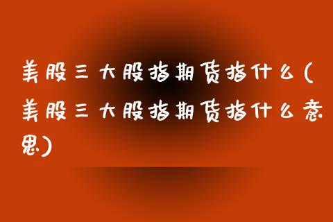 美股三大股指期货指什么(美股三大股指期货指什么意思)_https://www.zghnxxa.com_黄金期货_第1张